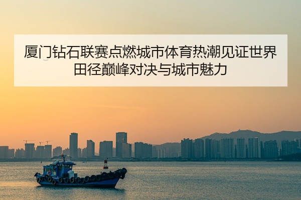 厦门钻石联赛点燃城市体育热潮见证世界田径巅峰对决与城市魅力