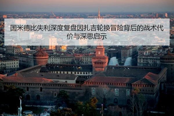 国米德比失利深度复盘因扎吉轮换冒险背后的战术代价与深思启示