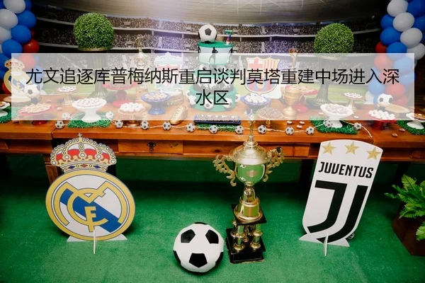 尤文追逐库普梅纳斯重启谈判莫塔重建中场进入深水区